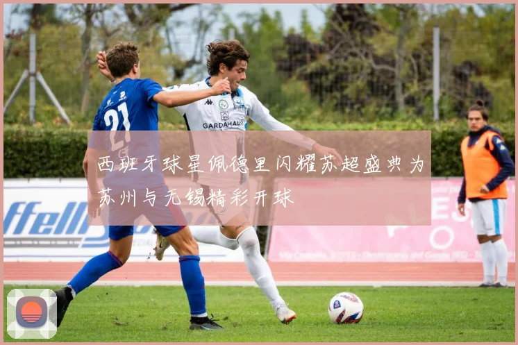 西班牙球星佩德里闪耀苏超盛典为苏州与无锡精彩开球
