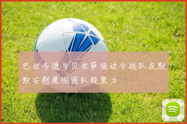 巴尔韦德与贝尔萨场边冷战队友默默安慰展现团队凝聚力