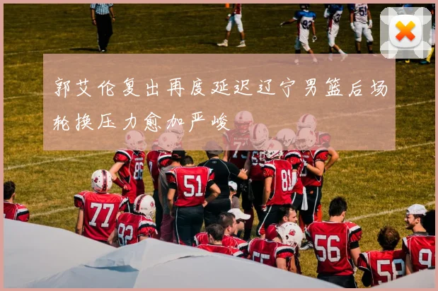 郭艾伦复出再度延迟辽宁男篮后场轮换压力愈加严峻