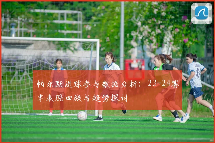 帕尔默进球参与数据分析：23-24赛季表现回顾与趋势探讨