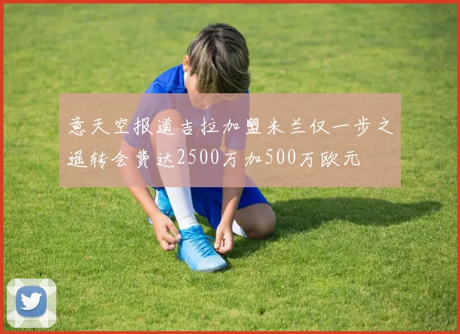 意天空报道吉拉加盟米兰仅一步之遥转会费达2500万加500万欧元