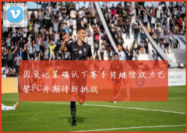 因莫比莱确认下赛季将继续效力巴黎FC并期待新挑战