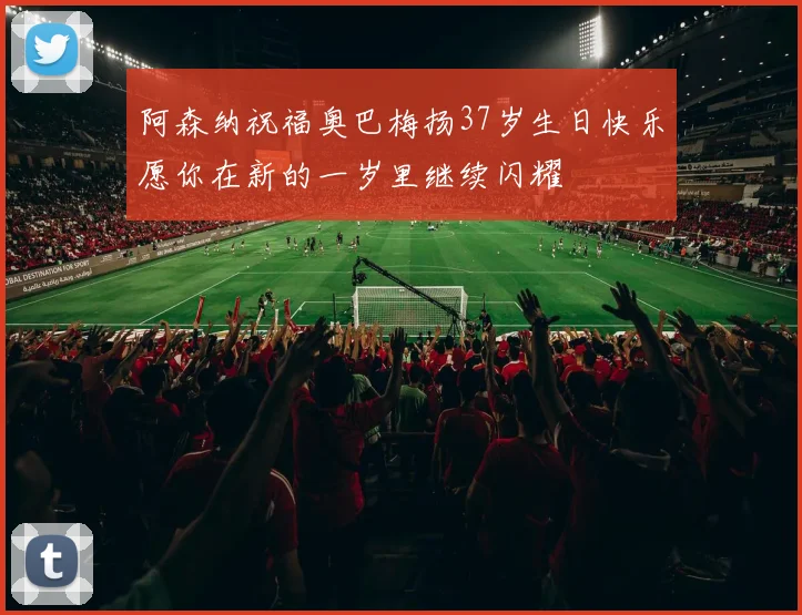 阿森纳祝福奥巴梅扬37岁生日快乐愿你在新的一岁里继续闪耀