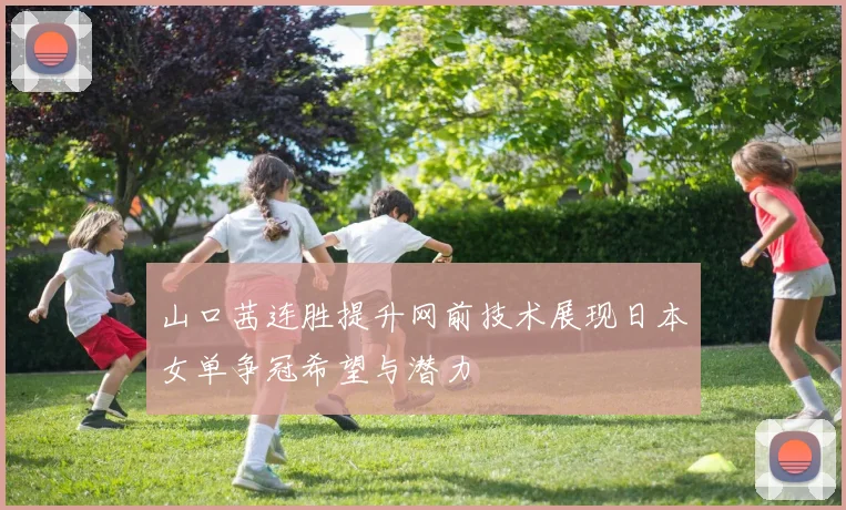 山口茜连胜提升网前技术展现日本女单争冠希望与潜力