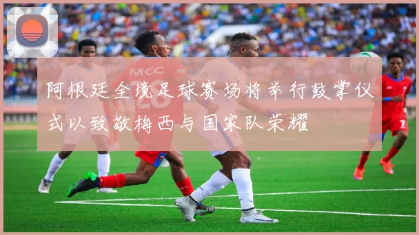 阿根廷全境足球赛场将举行鼓掌仪式以致敬梅西与国家队荣耀
