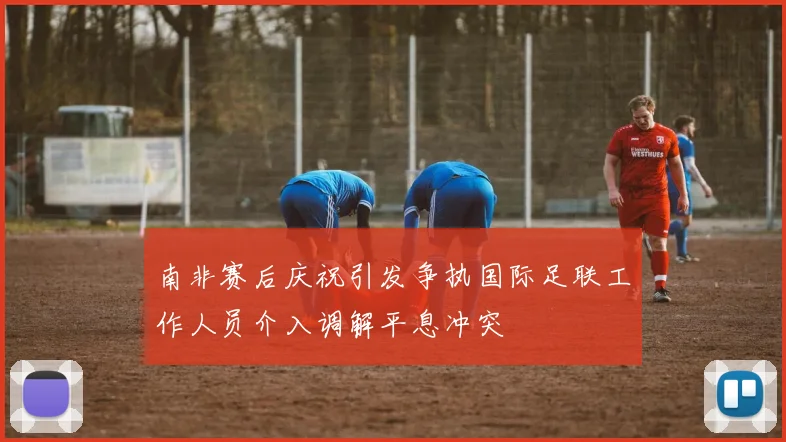 南非赛后庆祝引发争执国际足联工作人员介入调解平息冲突