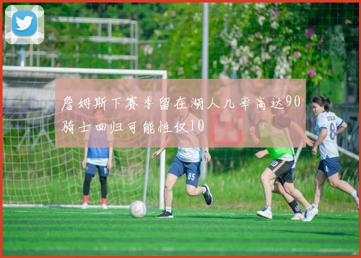 詹姆斯下赛季留在湖人几率高达90骑士回归可能性仅10