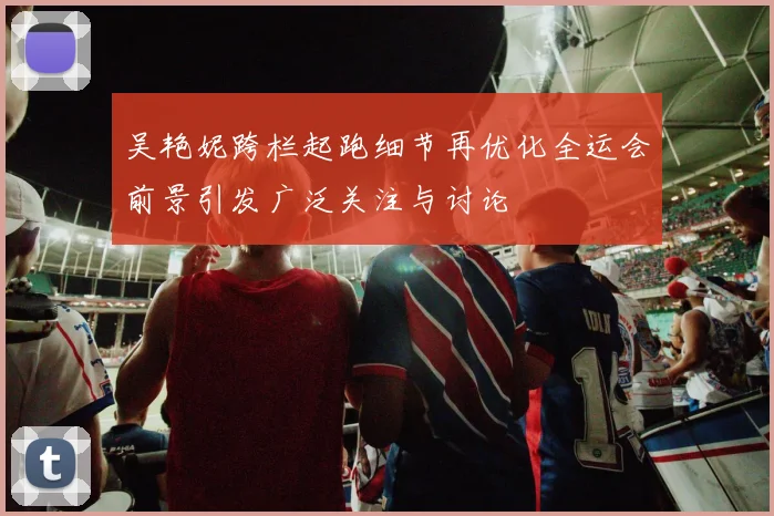 吴艳妮跨栏起跑细节再优化全运会前景引发广泛关注与讨论