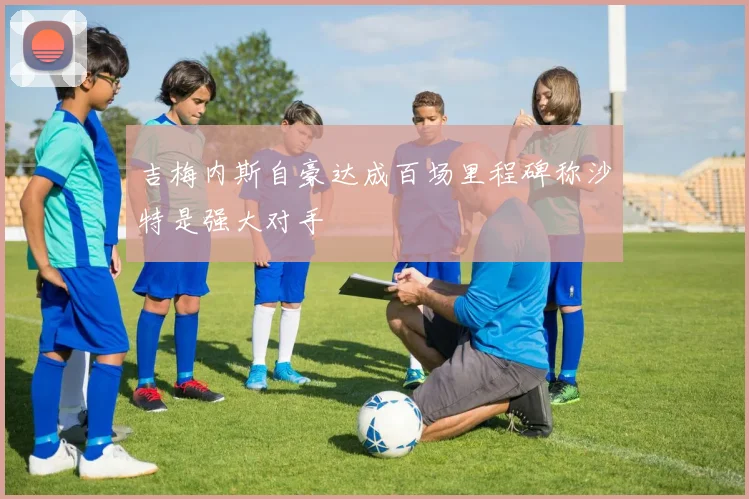 吉梅内斯自豪达成百场里程碑称沙特是强大对手