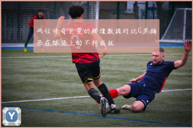 两位传奇巨星的辉煌数据对比C罗梅西在球场上的不朽成就