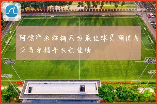 阿德耶米称梅西为最佳球员期待与亚马尔携手共创佳绩