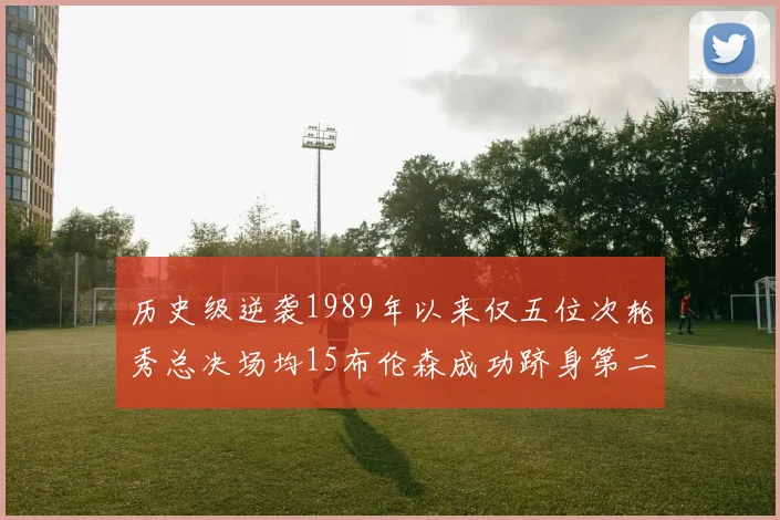历史级逆袭1989年以来仅五位次轮秀总决场均15布伦森成功跻身第二位