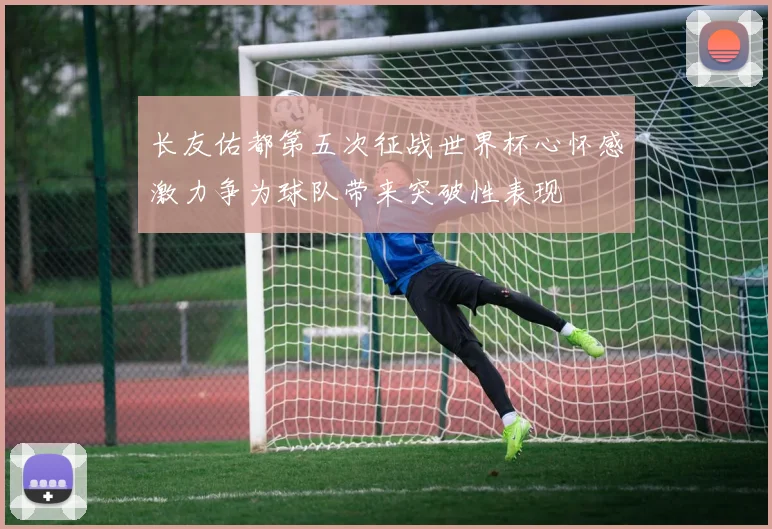 长友佑都第五次征战世界杯心怀感激力争为球队带来突破性表现