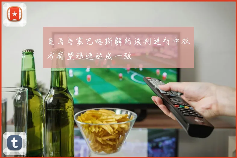 皇马与塞巴略斯解约谈判进行中双方有望迅速达成一致