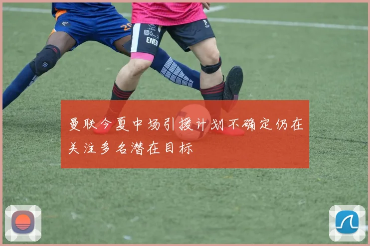 曼联今夏中场引援计划不确定仍在关注多名潜在目标