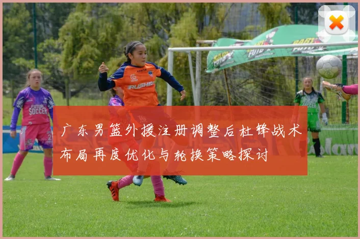 广东男篮外援注册调整后杜锋战术布局再度优化与轮换策略探讨