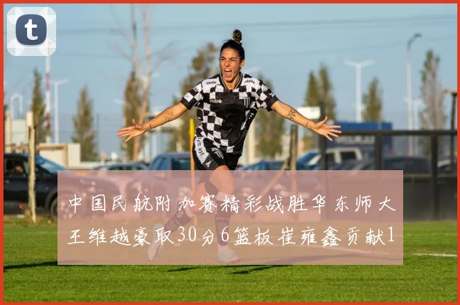 中国民航附加赛精彩战胜华东师大王维越豪取30分6篮板崔雍鑫贡献12分13篮板15助攻