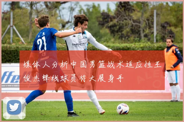 媒体人分析中国男篮战术适应性王俊杰锋线球员将大展身手