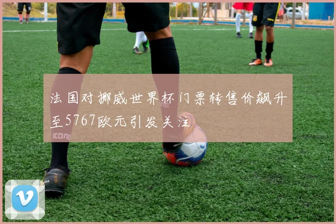 法国对挪威世界杯门票转售价飙升至5767欧元引发关注