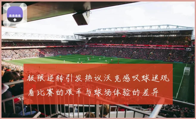 极限逆转引发热议沃克感叹球迷观看比赛的艰辛与球场体验的差异