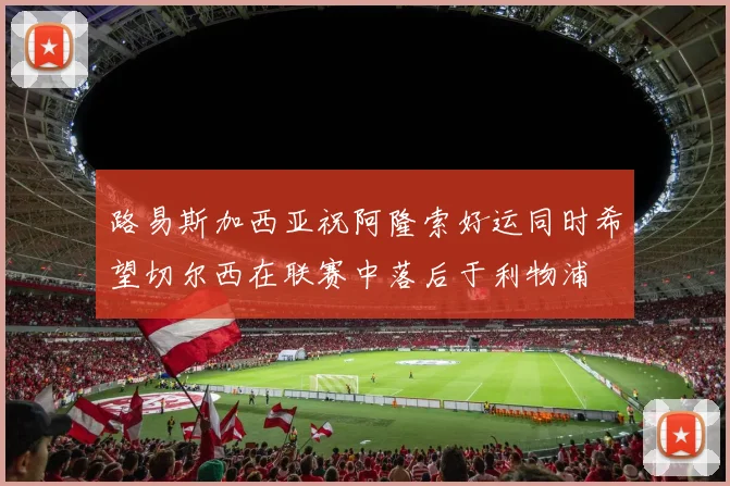 路易斯加西亚祝阿隆索好运同时希望切尔西在联赛中落后于利物浦