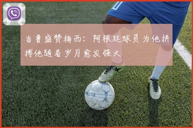 吉鲁盛赞梅西：阿根廷球员为他拼搏他随着岁月愈发强大