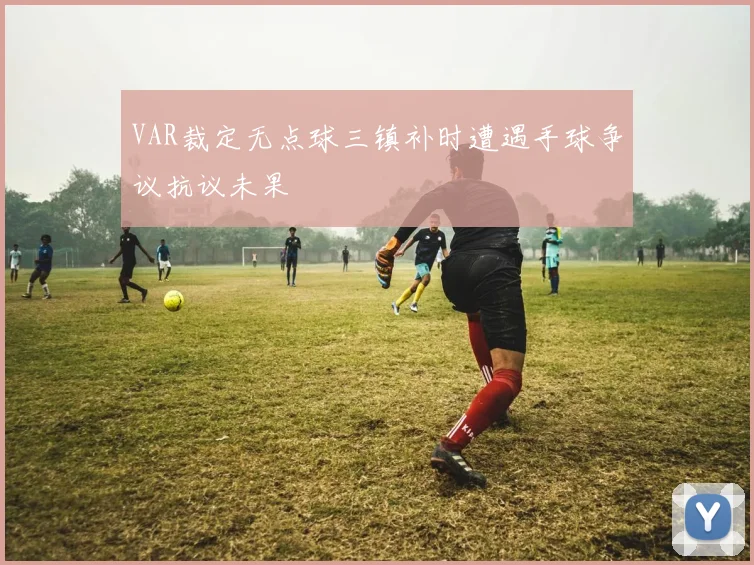 VAR裁定无点球三镇补时遭遇手球争议抗议未果