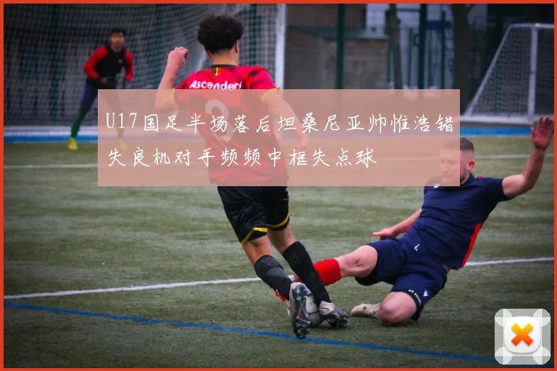 U17国足半场落后坦桑尼亚帅惟浩错失良机对手频频中框失点球