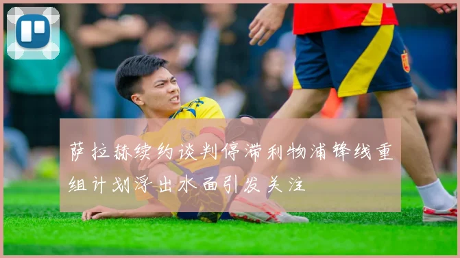 萨拉赫续约谈判停滞利物浦锋线重组计划浮出水面引发关注