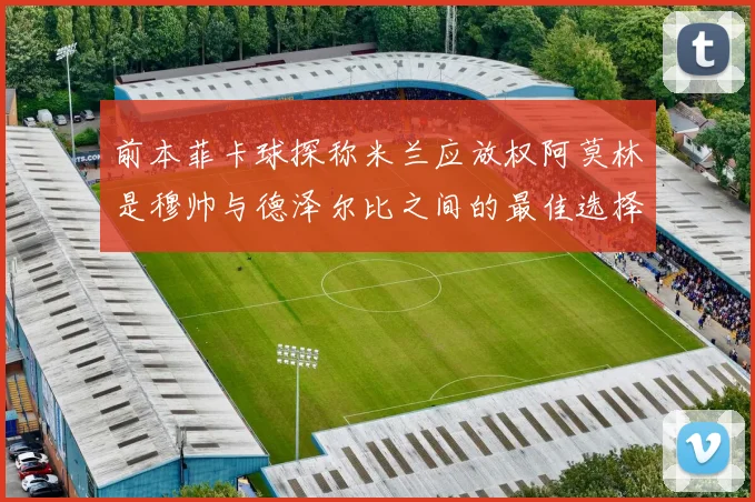 前本菲卡球探称米兰应放权阿莫林是穆帅与德泽尔比之间的最佳选择