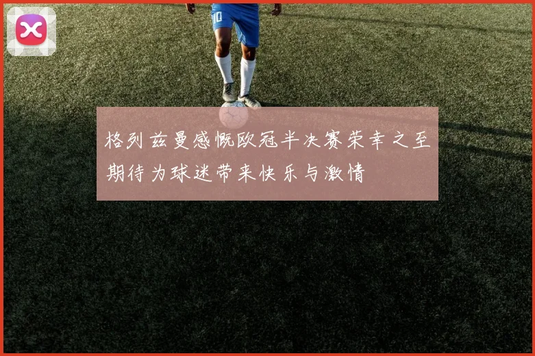 格列兹曼感慨欧冠半决赛荣幸之至期待为球迷带来快乐与激情
