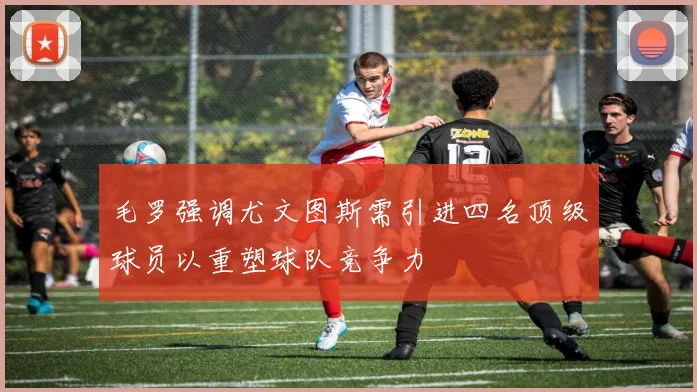 毛罗强调尤文图斯需引进四名顶级球员以重塑球队竞争力