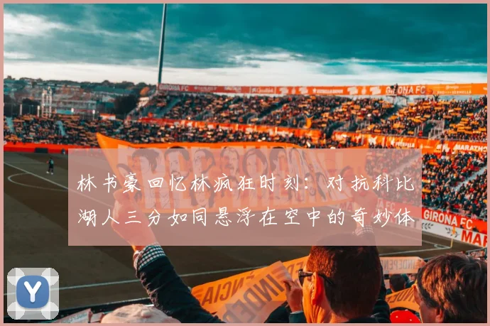 林书豪回忆林疯狂时刻：对抗科比湖人三分如同悬浮在空中的奇妙体验