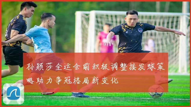 孙颖莎全运会前积极调整接发球策略助力争冠格局新变化